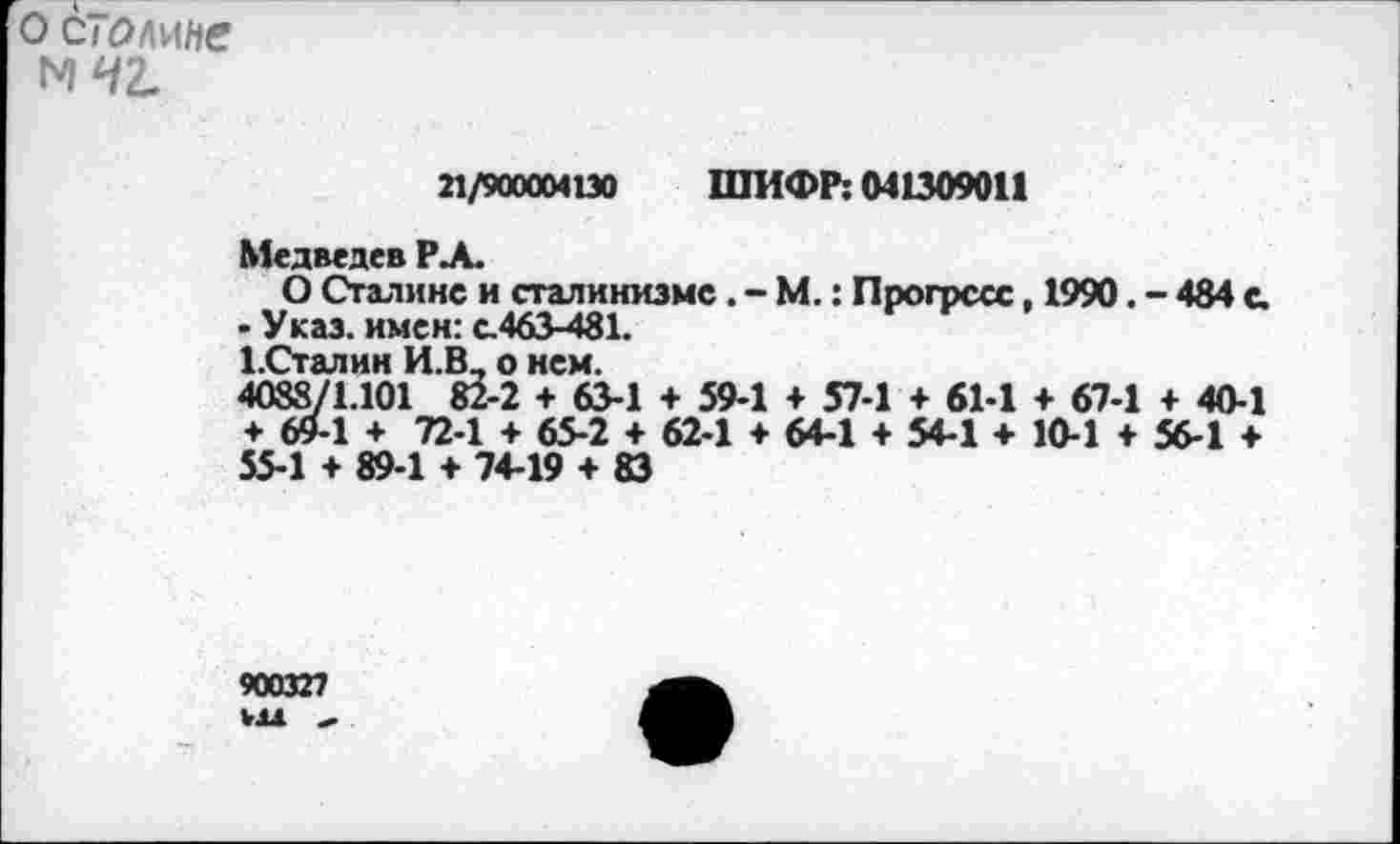 ﻿о столице N42.
21/900004130 ШИФР: 041309011
Медведев РА.
О Сталине и сталинизме. - М.: Прогресс, 1990. - 484 с.
- Указ, имен: с.463-481.
1.Сталин И.В_ о нем.
4088/1.101 82-2 + 63-1 + 59-1 + 57-1 + 61-1 + 67-1 + 40-1 + 69-1 + 72-1 + 65-2 + 62-1 ♦ 64-1 + 54-1 + 10-1 ♦ 56-1 + 55-1 + 89-1 + 74-19 + 83
900327